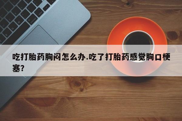 网上米非米索在线购买吃打胎药胸闷怎么办.吃了打胎药感觉胸口梗塞？