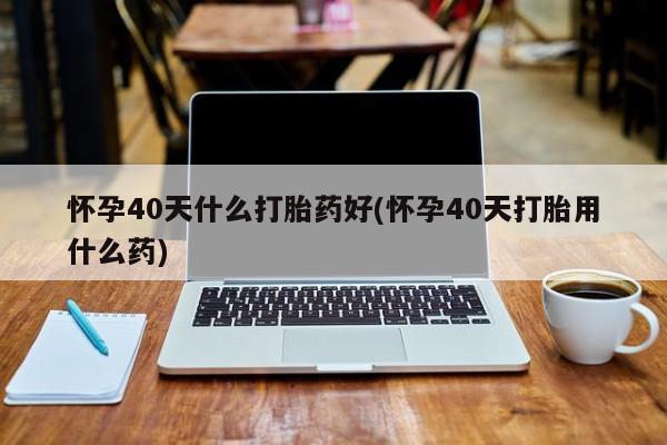 网上米非米索在线购买怀孕40天什么打胎药好(怀孕40天打胎用什么药)