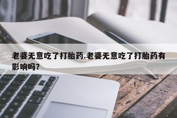 网上米非米索在线购买老婆无意吃了打胎药.老婆无意吃了打胎药有影响吗？