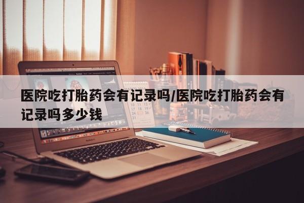 网上米非米索在线购买医院吃打胎药会有记录吗/医院吃打胎药会有记录吗多少钱