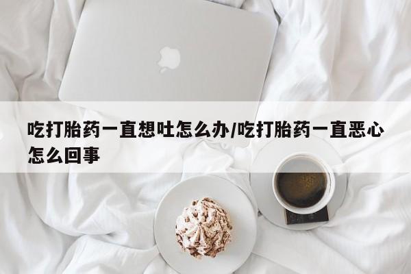 网上米非米索在线购买吃打胎药一直想吐怎么办/吃打胎药一直恶心怎么回事
