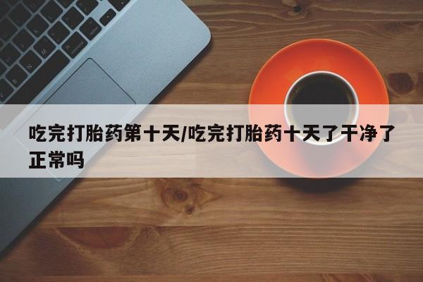 网上米非米索在线购买吃完打胎药第十天/吃完打胎药十天了干净了正常吗