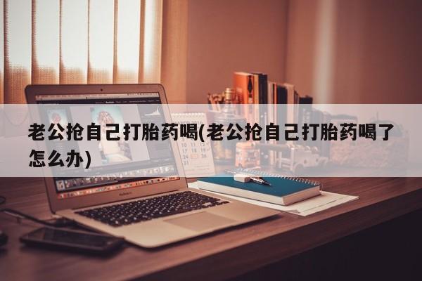 网上米非米索在线购买老公抢自己打胎药喝(老公抢自己打胎药喝了怎么办)