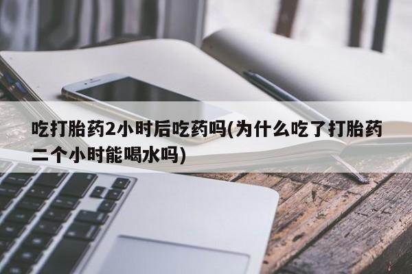 网上米非米索在线购买吃打胎药2小时后吃药吗(为什么吃了打胎药二个小时能喝水吗)