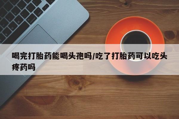 网上米非米索在线购买喝完打胎药能喝头孢吗/吃了打胎药可以吃头疼药吗