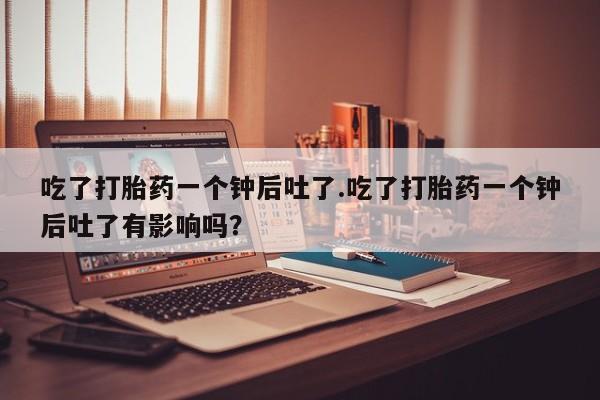 网上米非米索在线购买吃了打胎药一个钟后吐了.吃了打胎药一个钟后吐了有影响吗？