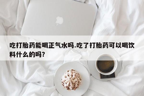 网上米非米索在线购买吃打胎药能喝正气水吗.吃了打胎药可以喝饮料什么的吗？