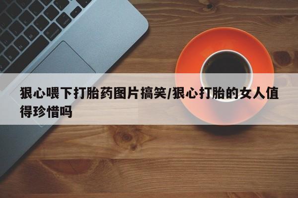 网上米非米索在线购买狠心喂下打胎药图片搞笑/狠心打胎的女人值得珍惜吗