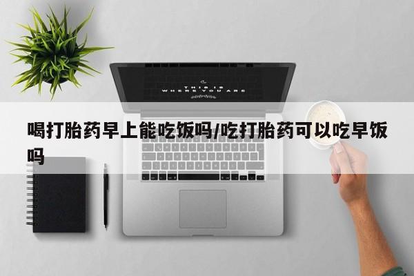 网上米非米索在线购买喝打胎药早上能吃饭吗/吃打胎药可以吃早饭吗
