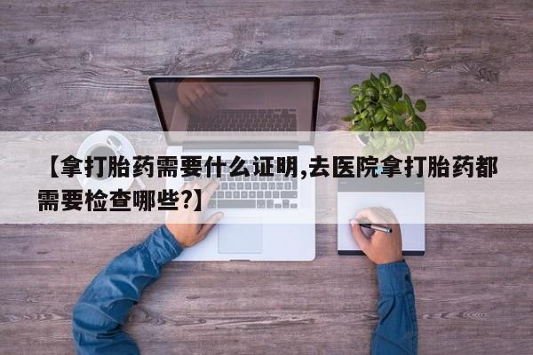 网上米非米索在线购买【拿打胎药需要什么证明,去医院拿打胎药都需要检查哪些?】