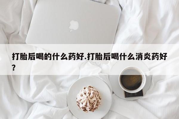网上米非米索在线购买打胎后喝的什么药好.打胎后喝什么消炎药好？