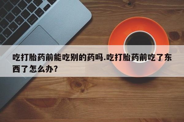 网上米非米索在线购买吃打胎药前能吃别的药吗.吃打胎药前吃了东西了怎么办？