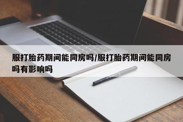 网上米非米索在线购买服打胎药期间能同房吗/服打胎药期间能同房吗有影响吗