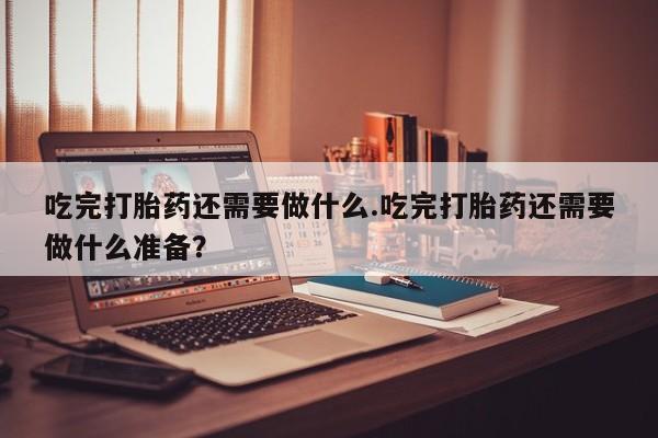 网上米非米索在线购买吃完打胎药还需要做什么.吃完打胎药还需要做什么准备？