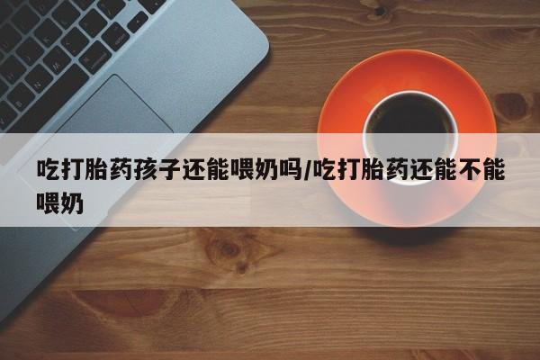 网上米非米索在线购买吃打胎药孩子还能喂奶吗/吃打胎药还能不能喂奶