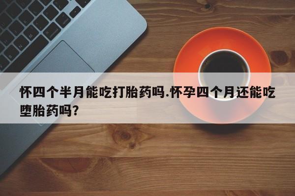 网上米非米索在线购买怀四个半月能吃打胎药吗.怀孕四个月还能吃堕胎药吗？