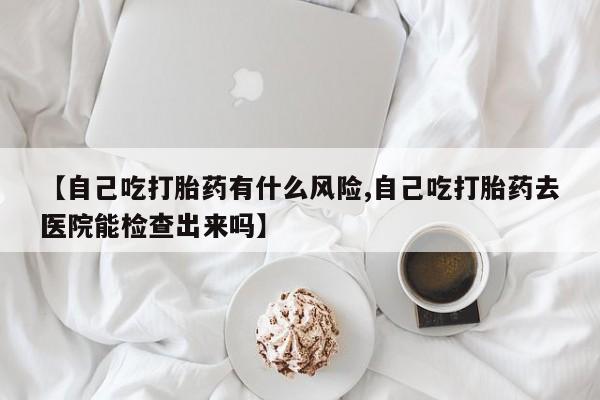 网上米非米索在线购买【自己吃打胎药有什么风险,自己吃打胎药去医院能检查出来吗】
