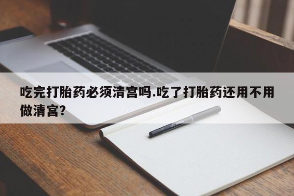 网上米非米索在线购买吃完打胎药必须清宫吗.吃了打胎药还用不用做清宫？