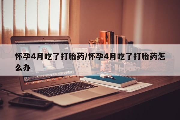 网上米非米索在线购买怀孕4月吃了打胎药/怀孕4月吃了打胎药怎么办