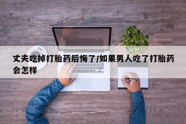 网上米非米索在线购买丈夫吃掉打胎药后悔了/如果男人吃了打胎药会怎样