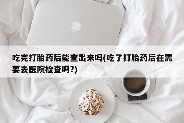 网上米非米索在线购买吃完打胎药后能查出来吗(吃了打胎药后在需要去医院检查吗?)