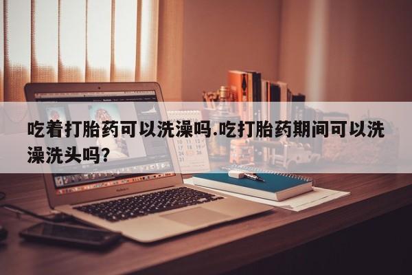 网上米非米索在线购买吃着打胎药可以洗澡吗.吃打胎药期间可以洗澡洗头吗？