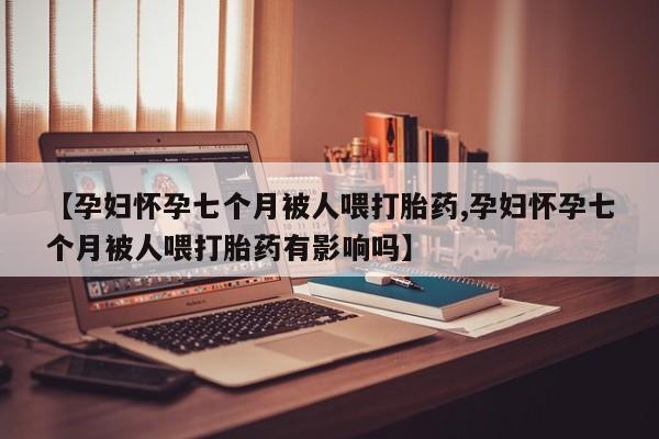 网上米非米索在线购买【孕妇怀孕七个月被人喂打胎药,孕妇怀孕七个月被人喂打胎药有影响吗】