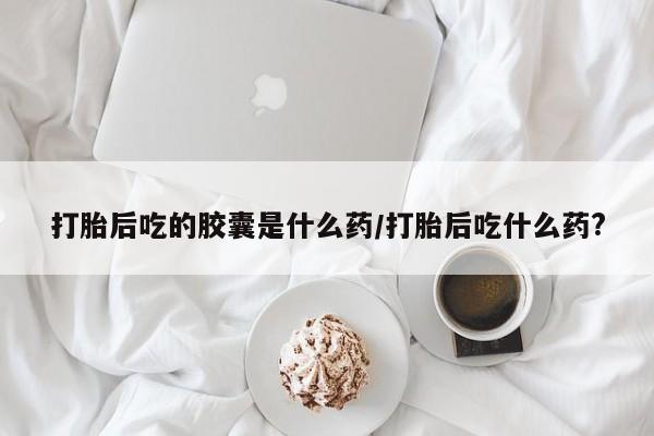 网上米非米索在线购买打胎后吃的胶囊是什么药/打胎后吃什么药?