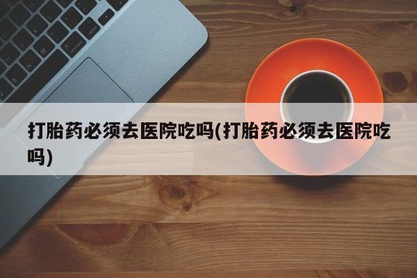 网上米非米索在线购买打胎药必须去医院吃吗(打胎药必须去医院吃吗)