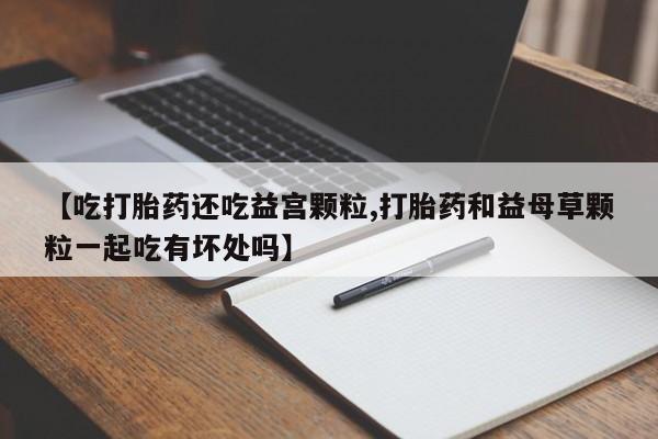 网上米非米索在线购买【吃打胎药还吃益宫颗粒,打胎药和益母草颗粒一起吃有坏处吗】