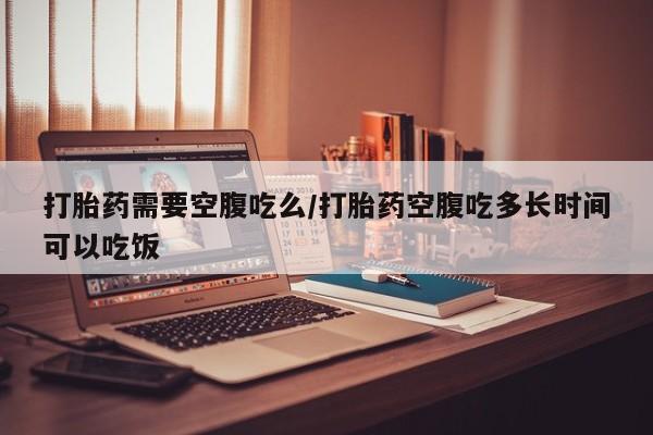 网上米非米索在线购买打胎药需要空腹吃么/打胎药空腹吃多长时间可以吃饭