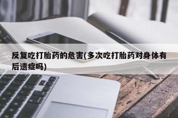网上米非米索在线购买反复吃打胎药的危害(多次吃打胎药对身体有后遗症吗)