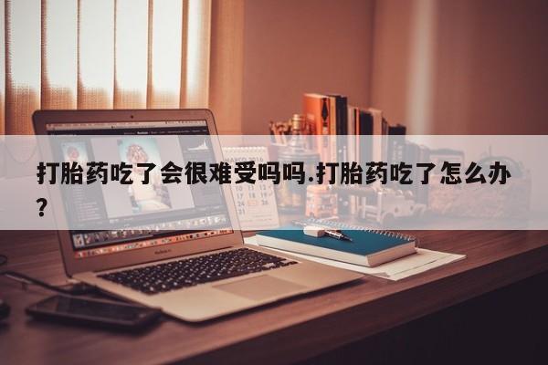 网上米非米索在线购买打胎药吃了会很难受吗吗.打胎药吃了怎么办？