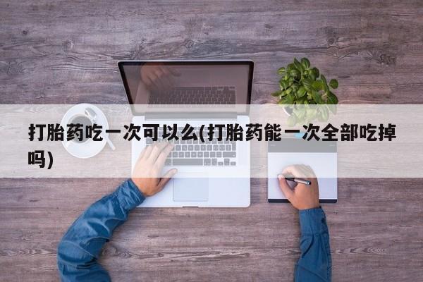 网上米非米索在线购买打胎药吃一次可以么(打胎药能一次全部吃掉吗)