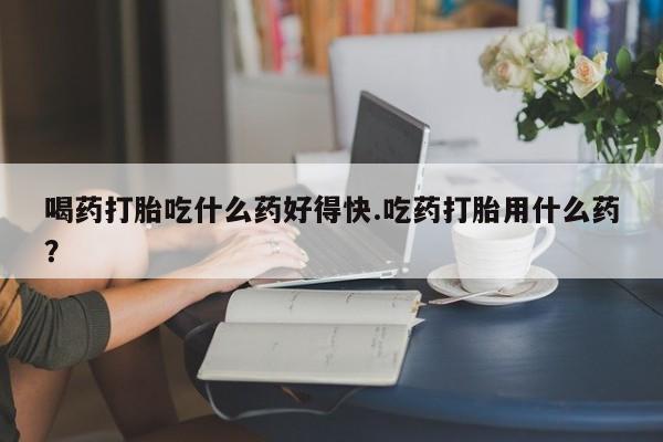 网上米非米索在线购买喝药打胎吃什么药好得快.吃药打胎用什么药？