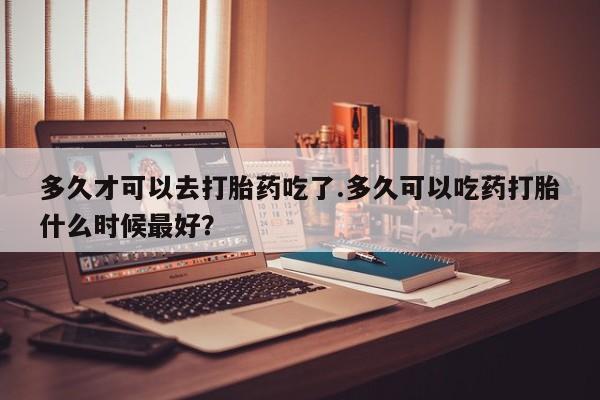 网上米非米索在线购买多久才可以去打胎药吃了.多久可以吃药打胎什么时候最好？