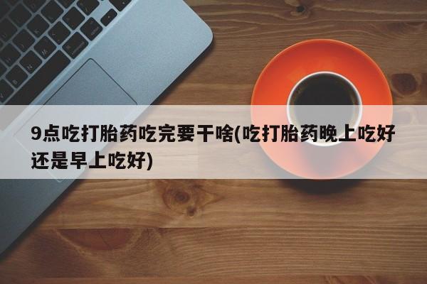 网上米非米索在线购买9点吃打胎药吃完要干啥(吃打胎药晚上吃好还是早上吃好)