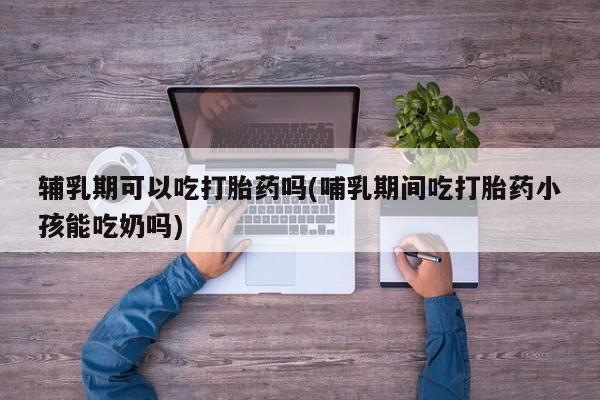网上米非米索在线购买辅乳期可以吃打胎药吗(哺乳期间吃打胎药小孩能吃奶吗)