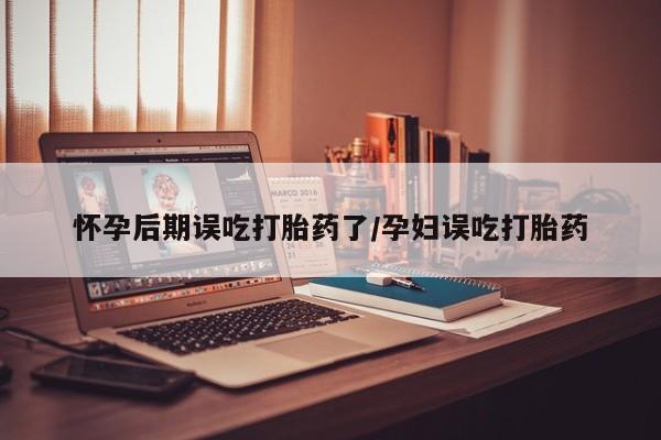 网上米非米索在线购买怀孕后期误吃打胎药了/孕妇误吃打胎药