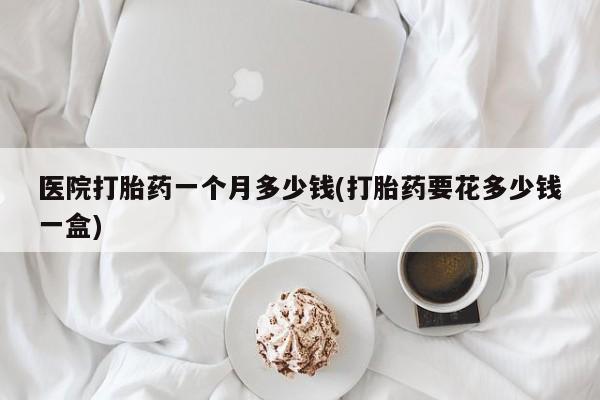 网上米非米索在线购买医院打胎药一个月多少钱(打胎药要花多少钱一盒)