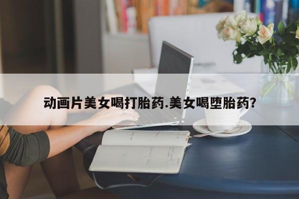 网上米非米索在线购买动画片美女喝打胎药.美女喝堕胎药？