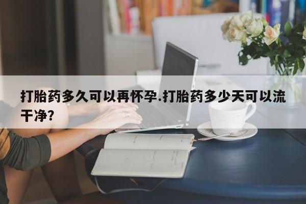 网上米非米索在线购买打胎药多久可以再怀孕.打胎药多少天可以流干净？
