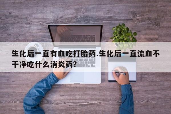 网上米非米索在线购买生化后一直有血吃打胎药.生化后一直流血不干净吃什么消炎药？